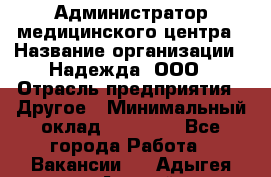 Администратор медицинского центра › Название организации ­ Надежда, ООО › Отрасль предприятия ­ Другое › Минимальный оклад ­ 30 000 - Все города Работа » Вакансии   . Адыгея респ.,Адыгейск г.